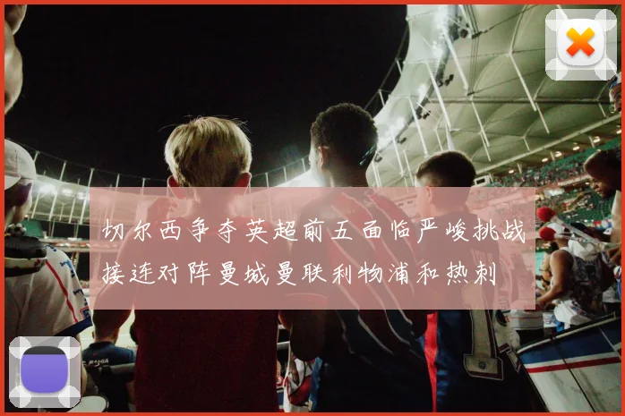 切尔西争夺英超前五面临严峻挑战接连对阵曼城曼联利物浦和热刺
