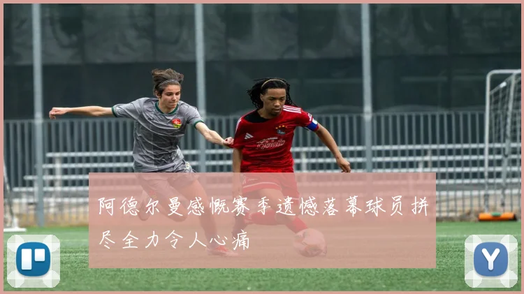 阿德尔曼感慨赛季遗憾落幕球员拼尽全力令人心痛