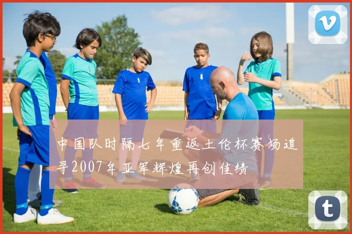 中国队时隔七年重返土伦杯赛场追寻2007年亚军辉煌再创佳绩