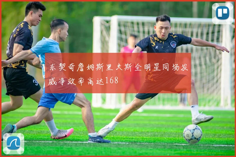 东契奇詹姆斯里夫斯全明星同场发威净效率高达168