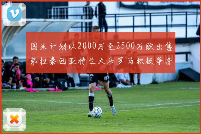 国米计划以2000万至2500万欧出售弗拉泰西亚特兰大和罗马积极争夺